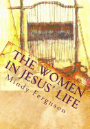 The Women in Jesus' Life: Exploring the Lives of the Women Jesus Encountered During His Life and Ministry