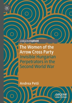 The Women of the Arrow Cross Party: Invisible Hungarian Perpetrators in the Second World War - Peto, Andrea