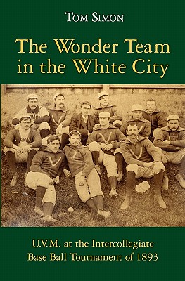 The Wonder Team in the White City: U.V.M. at the Intercollegiate Base Ball Tournament of 1893 - Simon, Tom