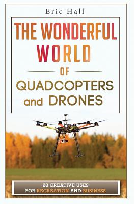 The Wonderful World of Quadcopters and Drones: 28 Creative Uses for Recreation and Business - Hall, Eric, Dr.