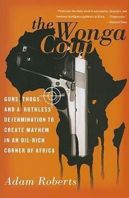 The Wonga Coup: Guns, Thugs, and a Ruthless Determination to Create Mayhem in an Oil-Rich Corner of Africa - Roberts, Adam