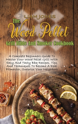 The Wood Pellet Grill Bible And Smoker Cookbook: A Complete Beginners Guide To Master Your Wood Pellet Grill With Easy And Tasty Bbq Recipes. Tips And Techniques To Become A Real Pitmaster, Surprise Your Neighbors - Jones, Liam