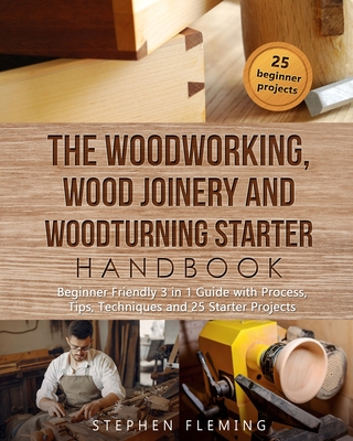 The Woodworking, Wood Joinery and Woodturning Starter Handbook: Beginner Friendly 3 in 1 Guide with Process, Tips Techniques and Starter Projects - Fleming, Stephen