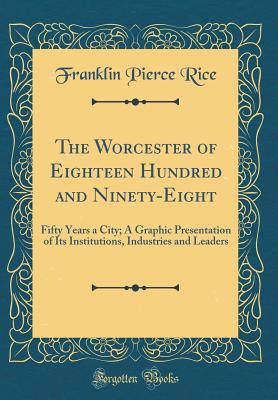 The Worcester of Eighteen Hundred and Ninety-Eight: Fifty Years a City; A Graphic Presentation of Its Institutions, Industries and Leaders (Classic Reprint) - Rice, Franklin Pierce