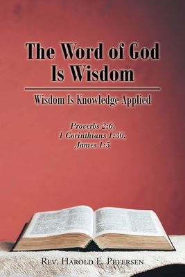 The Word of God Is Wisdom: Wisdom Is Knowledge Applied: Proverbs 2:6, 1 Corinthians 1:30, James 1:5 - Petersen, Harold E, Rev.