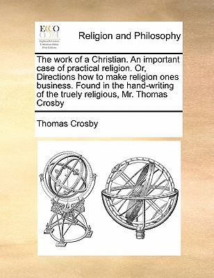 The Work of a Christian. an Important Case of Practical Religion. Or, Directions How to Make Religion Ones Business. Found in the Hand-Writing of the Truely Religious, Mr. Thomas Crosby - Crosby, Thomas