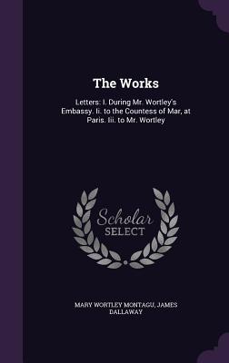 The Works: Letters: I. During Mr. Wortley's Embassy. Ii. to the Countess of Mar, at Paris. Iii. to Mr. Wortley - Montagu, Mary Wortley, and Dallaway, James