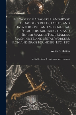 The Works' Manager's Hand-Book of Modern Rules, Tables, and Data for Civil and Mechanical Engineers, Millwrights, and Boiler Makers; Tool Makers, Machinists, and Metal Workers; Iron and Brass Founders, Etc., Etc: In Six Sections: I. Stationary and Locomot - Hutton, Walter S