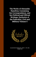 The Works of Alexander Hamilton; Containing his Correspondence, and his Political and Official Writings, Exclusive of the Federalist, Civil and Military Volume 5