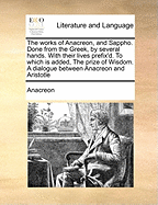 The Works of Anacreon, and Sappho. Done from the Greek, by Several Hands. with Their Lives Prefix'd. to Which Is Added, the Prize of Wisdom. a Dialogue Between Anacreon and Aristotle