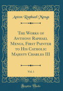 The Works of Anthony Raphael Mengs, First Painter to His Catholic Majesty Charles III, Vol. 1 (Classic Reprint)