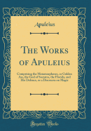 The Works of Apuleius: Comprising the Metamorphoses, or Golden Ass, the God of Socrates, the Florida, and His Defence, or a Discourse on Magic (Classic Reprint)
