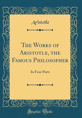 The Works of Aristotle, the Famous Philosopher: In Four Parts (Classic Reprint) - Aristotle, Aristotle