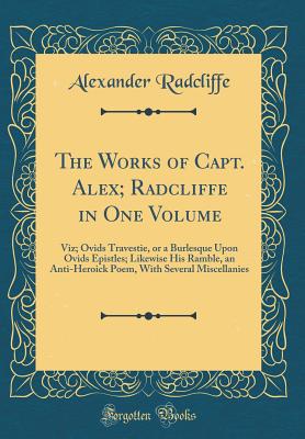 The Works of Capt. Alex; Radcliffe in One Volume: Viz; Ovids Travestie, or a Burlesque Upon Ovids Epistles; Likewise His Ramble, an Anti-Heroick Poem, with Several Miscellanies (Classic Reprint) - Radcliffe, Alexander