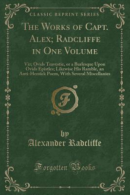 The Works of Capt. Alex; Radcliffe in One Volume: Viz; Ovids Travestie, or a Burlesque Upon Ovids Epistles; Likewise His Ramble, an Anti-Heroick Poem, with Several Miscellanies (Classic Reprint) - Radcliffe, Alexander