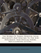 The Works of Daniel Webster: Legal Arguments and Speeches to the Jury. Diplomatic and Official Papers. Miscellaneous Letters