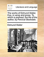 The Works of Edmund Waller, Esq., in Verse and Prose: To Which Is Prefixed, the Life of the Author (Classic Reprint)