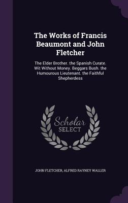 The Works of Francis Beaumont and John Fletcher: The Elder Brother. the Spanish Curate. Wit Without Money. Beggars Bush. the Humourous Lieutenant. the Faithful Shepherdess - Fletcher, John, and Waller, Alfred Rayney