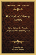 The Works Of George Borrow: Wild Wales; Its People, Language And Scenery V13