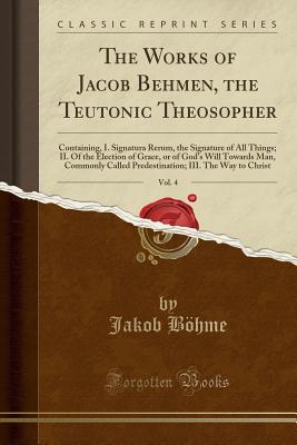 The Works of Jacob Behmen, the Teutonic Theosopher, Vol. 4: Containing, I. Signatura Rerum, the Signature of All Things; II. of the Election of Grace, or of God's Will Towards Man, Commonly Called Predestination; III. the Way to Christ (Classic Reprint) - Bohme, Jakob