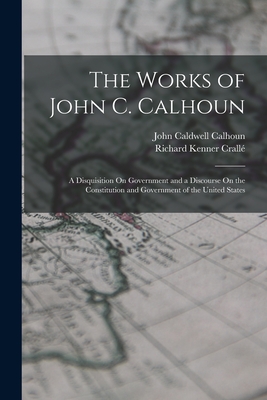 The Works of John C. Calhoun: A Disquisition On Government and a Discourse On the Constitution and Government of the United States - Calhoun, John Caldwell, and Crall, Richard Kenner