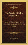 The Works of John Donne V6: Dean of Saint Paul's 1621-1631, with a Memoir of His Life (1839)