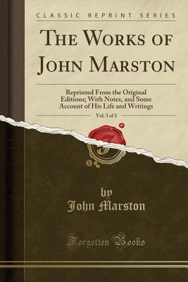 The Works of John Marston, Vol. 3 of 3: Reprinted from the Original Editions; With Notes, and Some Account of His Life and Writings (Classic Reprint) - Marston, John