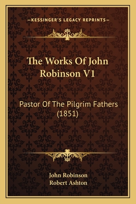 The Works of John Robinson V1: Pastor of the Pilgrim Fathers (1851) - Robinson, John, and Ashton, Robert, Professor (Editor)