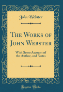 The Works of John Webster: With Some Account of the Author, and Notes (Classic Reprint)