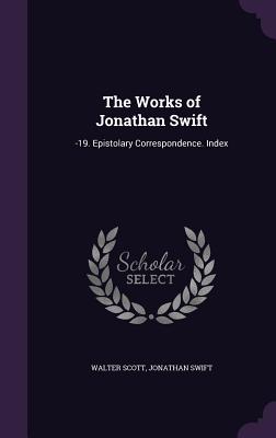 The Works of Jonathan Swift: -19. Epistolary Correspondence. Index - Scott, Walter, Sir, and Swift, Jonathan
