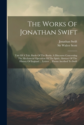 The Works Of Jonathan Swift: Tale Of A Tub. Battle Of The Books. A Discourse Concerning The Mechancial Operation Of The Spirit. Abstract Of The History Of England ... Letters ... Poems Ascribed To Swift - Swift, Jonathan, and Sir Walter Scott (Creator)