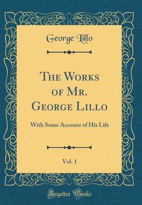 The Works of Mr. George Lillo, Vol. 1: With Some Account of His Life (Classic Reprint) - Lillo, George