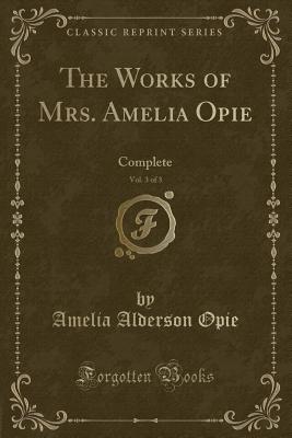 The Works of Mrs. Amelia Opie, Vol. 3 of 3: Complete (Classic Reprint) - Opie, Amelia Alderson