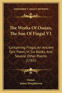 The Works of Ossian, the Son of Fingal V1: Containing Fingal, an Ancient Epic Poem, in Six Books, and Several Other Poems (1765)
