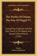 The Works Of Ossian, The Son Of Fingal V1: Containing Fingal, An Ancient Epic Poem, In Six Books, And Several Other Poems (1765)