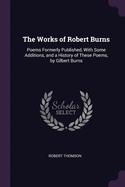 The Works of Robert Burns: Poems Formerly Published, with Some Additions, and a History of These Poems, by Gilbert Burns