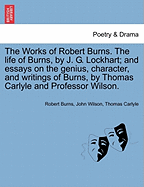 The Works of Robert Burns. the Life of Burns, by J. G. Lockhart; And Essays on the Genius, Character, and Writings of Burns, by Thomas Carlyle and Professor Wilson.