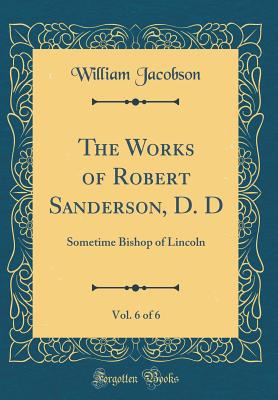 The Works of Robert Sanderson, D. D, Vol. 6 of 6: Sometime Bishop of Lincoln (Classic Reprint) - Jacobson, William