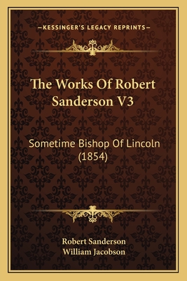 The Works of Robert Sanderson V3: Sometime Bishop of Lincoln (1854) - Sanderson, Robert, and Jacobson, William (Editor)