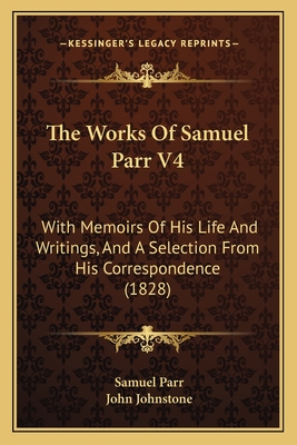 The Works of Samuel Parr V4: With Memoirs of His Life and Writings, and a Selection from His Correspondence (1828) - Parr, Samuel, and Johnstone, John (Editor)