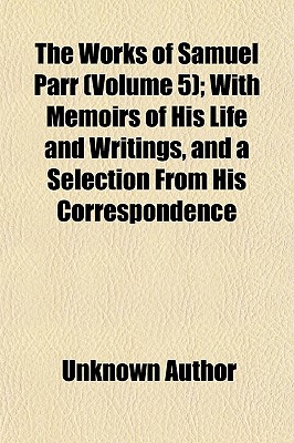 The Works of Samuel Parr (Volume 1); With Memoirs of His Life and Writings, and a Selection from His Correspondence - Author, Unknown, and Samuel Parr, John Johnstone, and General Books (Creator)