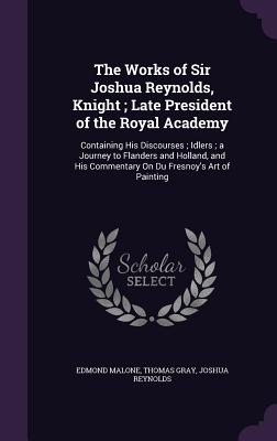 The Works of Sir Joshua Reynolds, Knight; Late President of the Royal Academy: Containing His Discourses; Idlers; a Journey to Flanders and Holland, and His Commentary On Du Fresnoy's Art of Painting - Malone, Edmond, and Gray, Thomas, Sir, and Reynolds, Joshua