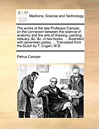 The Works of the Late Professor Camper, on the Connexion Between the Science of Anatomy and the Arts of Drawing, Painting, Statuary, &c. &c. in Two Books. ... Illustrated with Seventeen Plates, ... Translated from the Dutch by T. Cogan, M.D