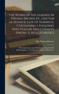 The Works of the Learned Sr Thomas Brown, Kt., Doctor of Physick, Late of Norwich. Containing I. Enquiries Into Vulgar and Common Errors. II. Religio Medici: With Annotations and Observations Upon it. III. Hydriotaphia; or, Vrn-Burial: Together With The G