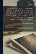 The Works of the Learned Sr Thomas Brown, Kt., Doctor of Physick, Late of Norwich. Containing I. Enquiries Into Vulgar and Common Errors. II. Religio Medici: With Annotations and Observations Upon it. III. Hydriotaphia; or, Vrn-Burial: Together With The G