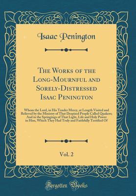 The Works of the Long-Mournful and Sorely-Distressed Isaac Penington, Vol. 2: Whom the Lord, in His Tender Mercy, at Length Visited and Relieved by the Ministry of That Despised People Called Quakers; And in the Springings of That Light, Life and Holy POW - Penington, Isaac