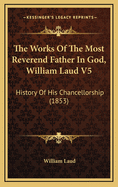 The Works of the Most Reverend Father in God, William Laud V5: History of His Chancellorship (1853)