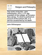 The Works of the REV. John Witherspoon, D.D. L.L.D. Late President of the College, at Princeton New-Jersey. to Which Is Prefixed an Account of the Author's Life, in a Sermon Occasioned by His Death