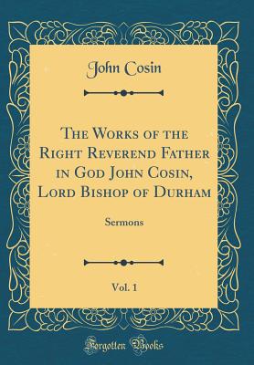 The Works of the Right Reverend Father in God John Cosin, Lord Bishop of Durham, Vol. 1: Sermons (Classic Reprint) - Cosin, John