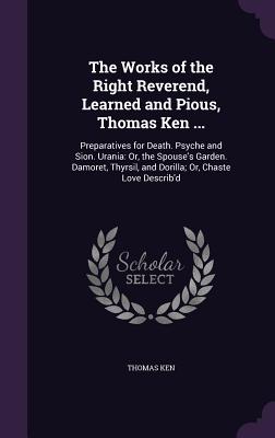 The Works of the Right Reverend, Learned and Pious, Thomas Ken ...: Preparatives for Death. Psyche and Sion. Urania: Or, the Spouse's Garden. Damoret, Thyrsil, and Dorilla; Or, Chaste Love Describ'd - Ken, Thomas